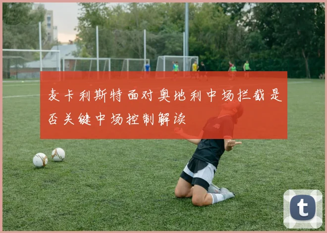 麦卡利斯特面对奥地利中场拦截是否关键中场控制解读