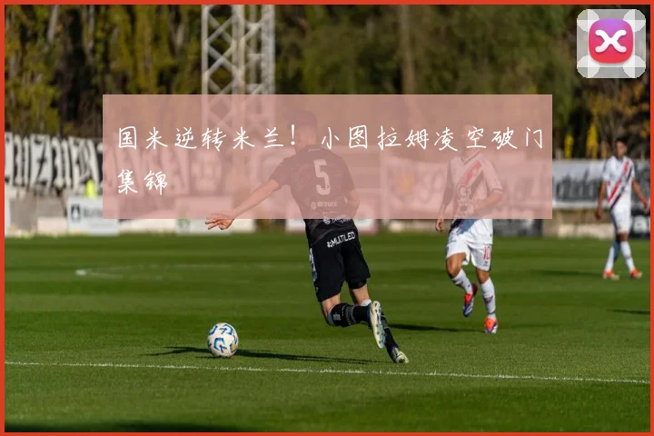 国米逆转米兰！小图拉姆凌空破门集锦