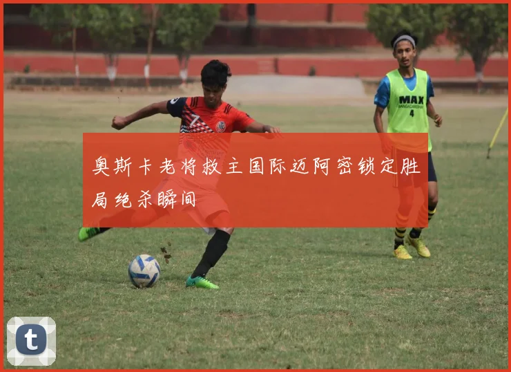 奥斯卡老将救主国际迈阿密锁定胜局绝杀瞬间