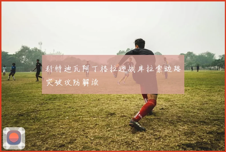 科特迪瓦阿丁格拉迎战库拉索边路突破攻防解读