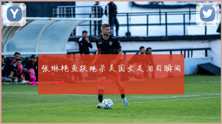 张琳艳鱼跃绝杀美国女足泪目瞬间