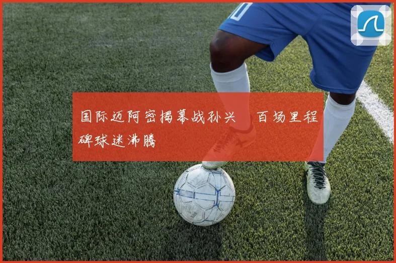 国际迈阿密揭幕战孙兴慜百场里程碑球迷沸腾