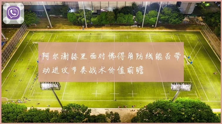 阿尔谢赫里面对佛得角防线能否带动进攻节奏战术价值前瞻