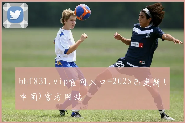 bhf831.vip官网入口-2025已更新(中国)官方网站