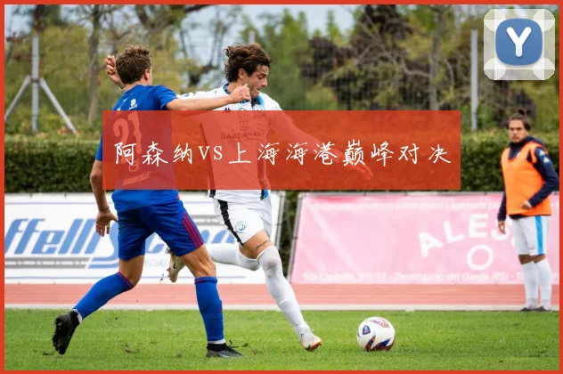 阿森纳vs上海海港巅峰对决