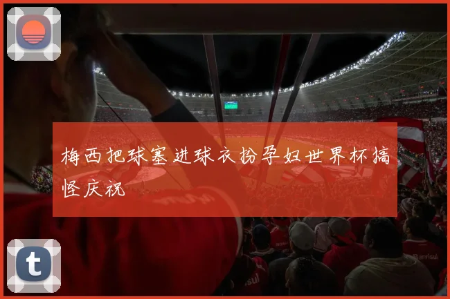 梅西把球塞进球衣扮孕妇世界杯搞怪庆祝