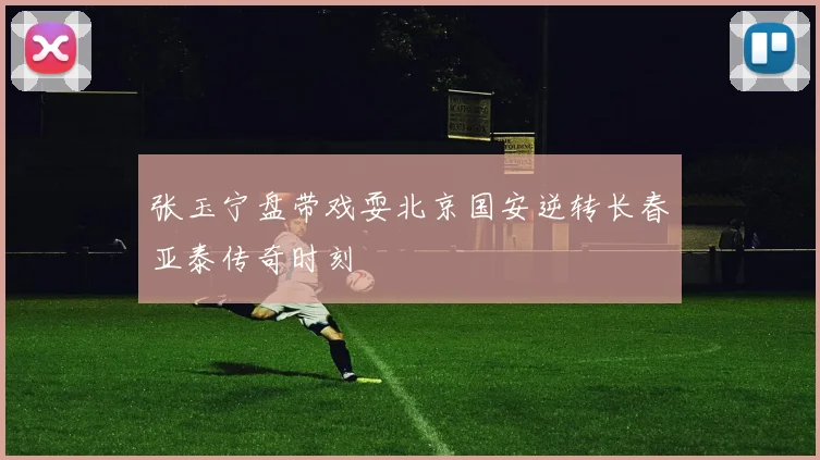 张玉宁盘带戏耍北京国安逆转长春亚泰传奇时刻