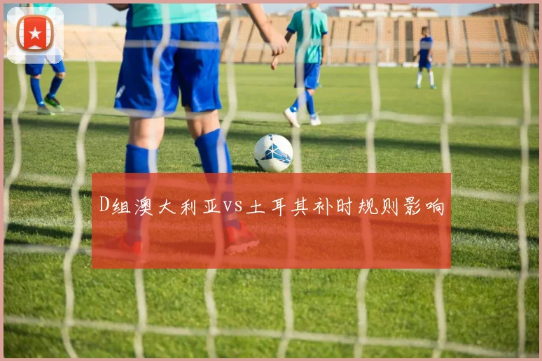 D组澳大利亚vs土耳其补时规则影响