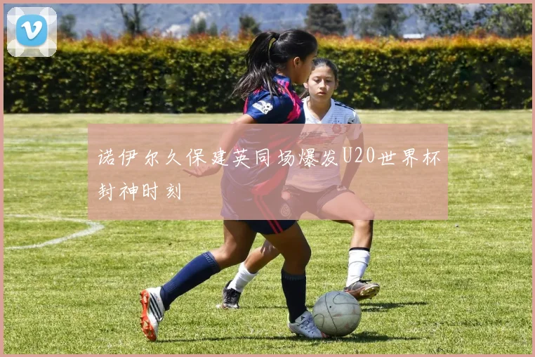 诺伊尔久保建英同场爆发U20世界杯封神时刻