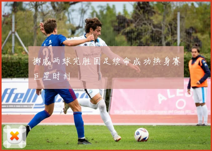 挪威两球完胜国足续命成功热身赛巨星时刻