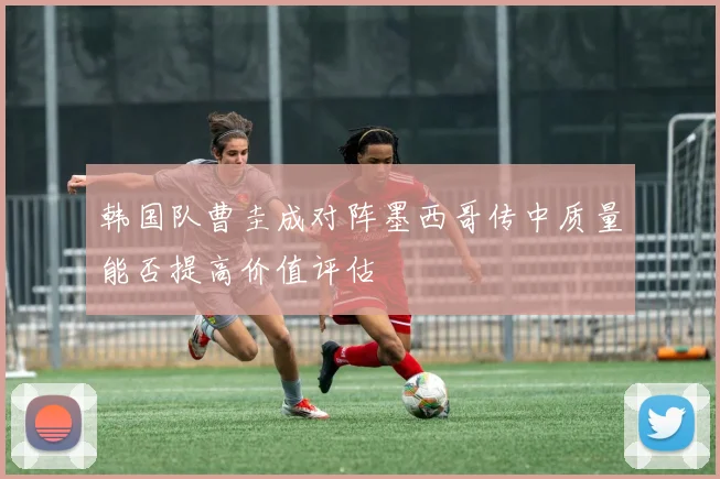 韩国队曹圭成对阵墨西哥传中质量能否提高价值评估
