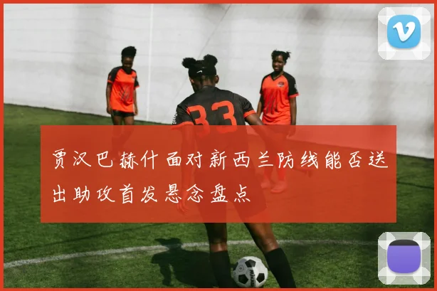 贾汉巴赫什面对新西兰防线能否送出助攻首发悬念盘点