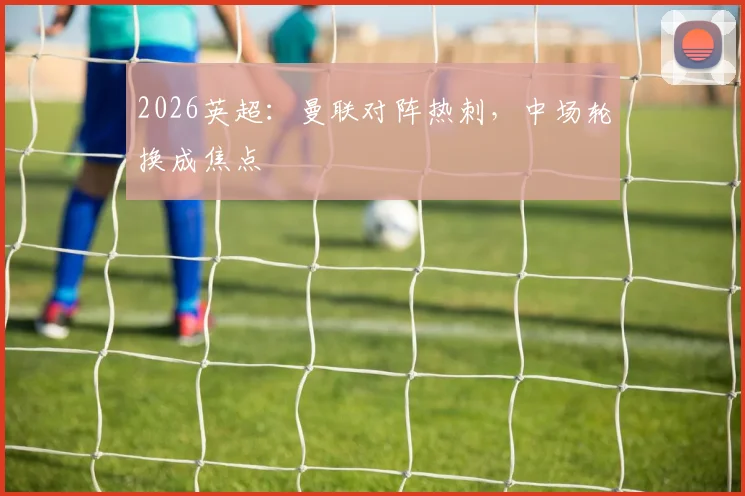 2026英超：曼联对阵热刺，中场轮换成焦点