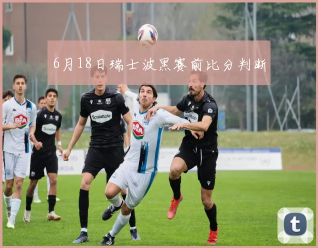 6月18日瑞士波黑赛前比分判断