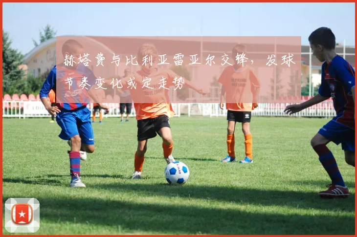 赫塔费与比利亚雷亚尔交锋，发球节奏变化或定走势
