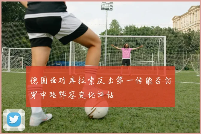 德国面对库拉索反击第一传能否打穿中路阵容变化评估