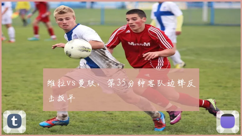维拉vs曼联，第35分钟客队边锋反击扳平