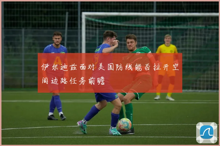 伊尔迪兹面对美国防线能否拉开空间边路任务前瞻