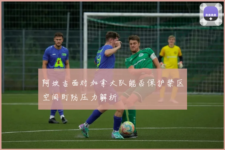 阿坎吉面对加拿大队能否保护禁区空间盯防压力解析
