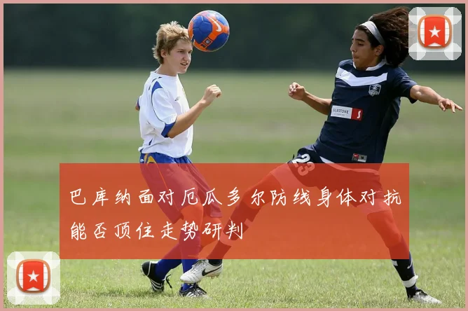巴库纳面对厄瓜多尔防线身体对抗能否顶住走势研判