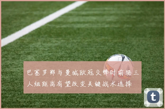 巴塞罗那与曼城欧冠交锋时前场三人组距离有望改变关键战术选择