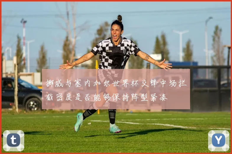 挪威与塞内加尔世界杯交锋中场拦截密度是否能够保持阵型紧凑