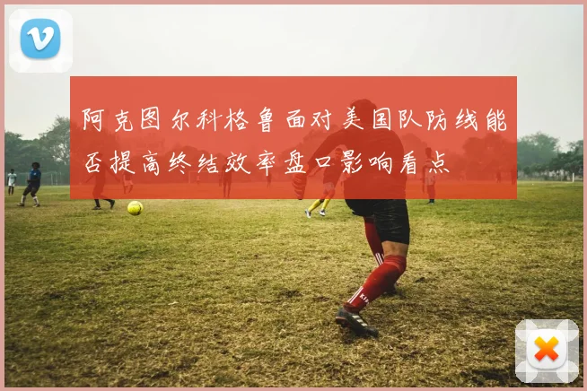 阿克图尔科格鲁面对美国队防线能否提高终结效率盘口影响看点