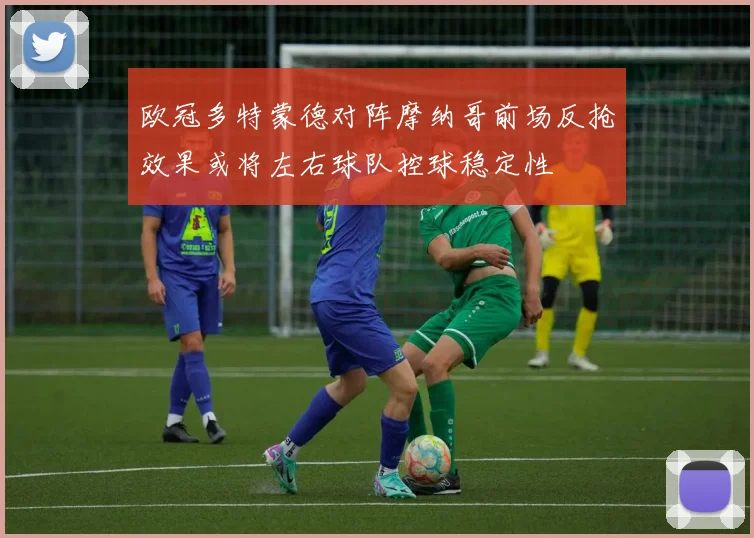 欧冠多特蒙德对阵摩纳哥前场反抢效果或将左右球队控球稳定性