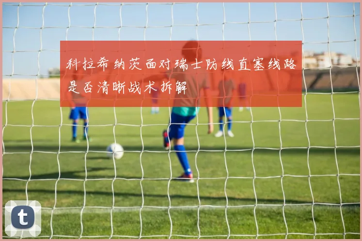 科拉希纳茨面对瑞士防线直塞线路是否清晰战术拆解