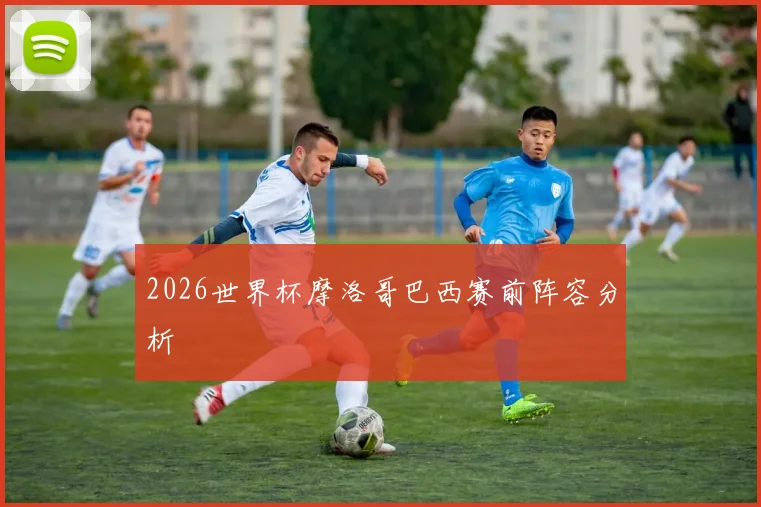 2026世界杯摩洛哥巴西赛前阵容分析