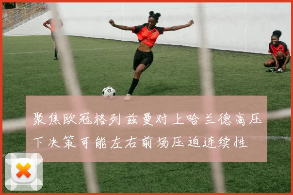 聚焦欧冠格列兹曼对上哈兰德高压下决策可能左右前场压迫连续性