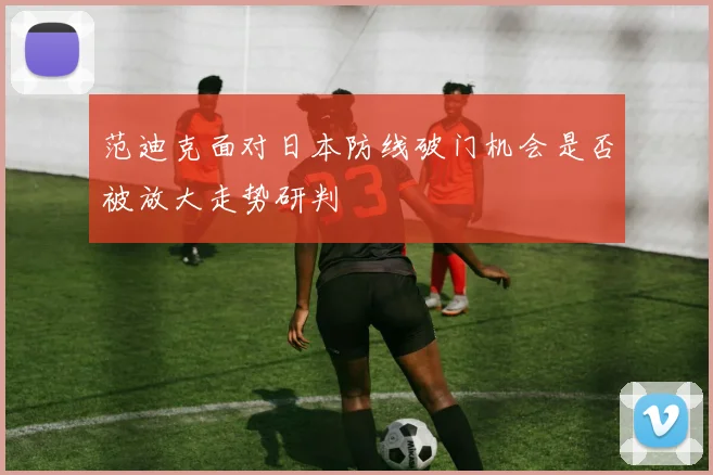 范迪克面对日本防线破门机会是否被放大走势研判