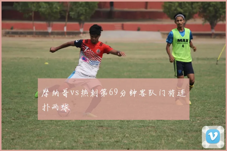 摩纳哥vs热刺第69分钟客队门将连扑两球