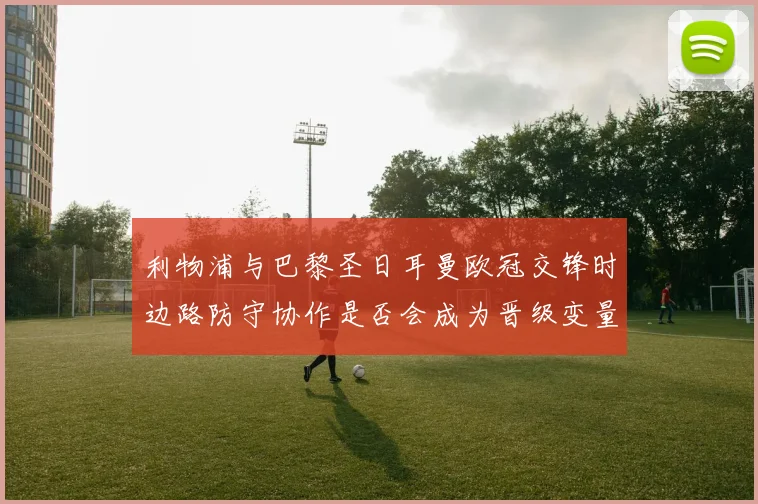 利物浦与巴黎圣日耳曼欧冠交锋时边路防守协作是否会成为晋级变量