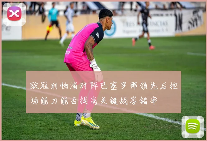 欧冠利物浦对阵巴塞罗那领先后控场能力能否提高关键战容错率