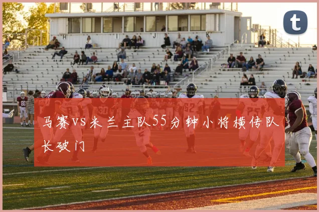 马赛vs米兰主队55分钟小将横传队长破门