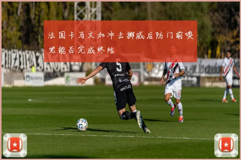 法国卡马文加冲击挪威后防门前嗅觉能否完成终结