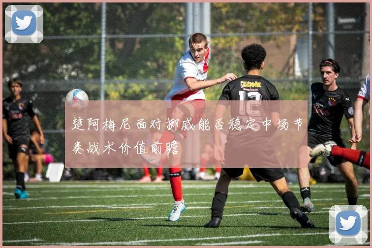 楚阿梅尼面对挪威能否稳定中场节奏战术价值前瞻